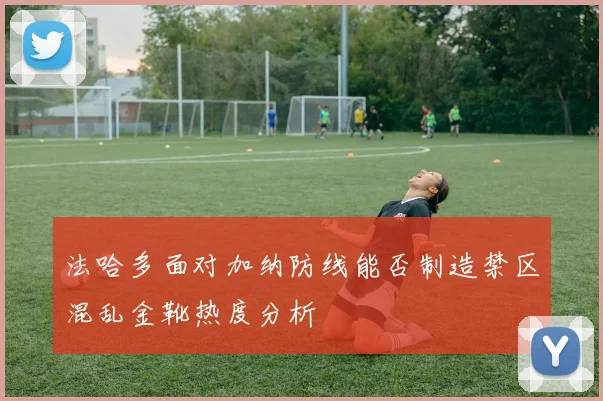 【易倍体育】法哈多面对加纳防线能否制造禁区混乱金靴热度分析