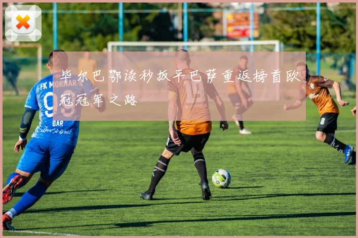【易倍体育】毕尔巴鄂读秒扳平巴萨重返榜首欧冠冠军之路