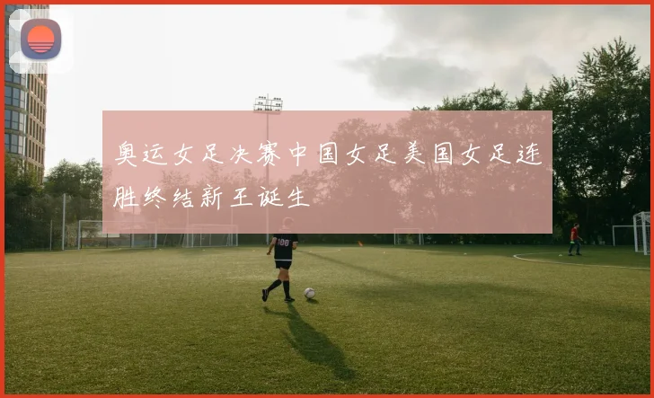奥运女足决赛中国女足美国女足连胜终结新王诞生 — 详细说明
