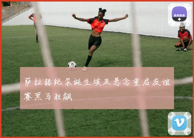 萨拉赫纪录诞生埃及悬念重启友谊赛黑马狂飙