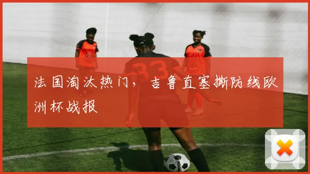 关于「法国淘汰热门，吉鲁直塞撕防线欧洲杯战报」