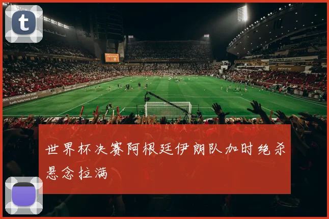 【易倍体育】世界杯决赛阿根廷伊朗队加时绝杀悬念拉满