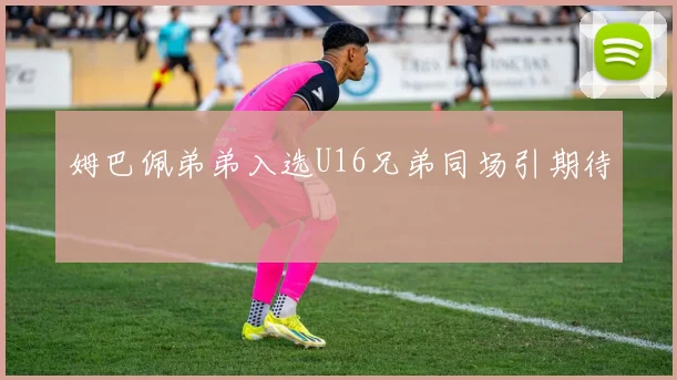 姆巴佩弟弟入选U16兄弟同场引期待 · 用户常问