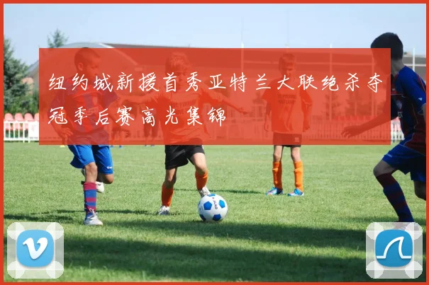 关于「纽约城新援首秀亚特兰大联绝杀夺冠季后赛高光集锦」