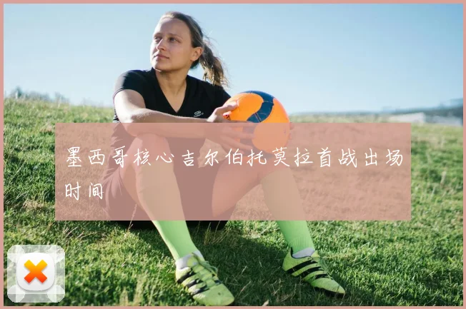 墨西哥核心吉尔伯托莫拉首战出场时间 — 详细说明