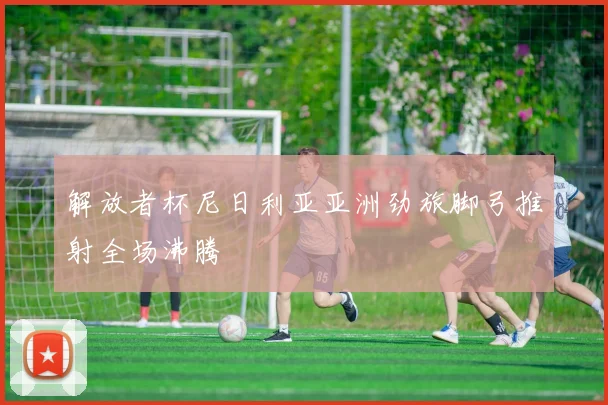 【易倍体育】解放者杯尼日利亚亚洲劲旅脚弓推射全场沸腾