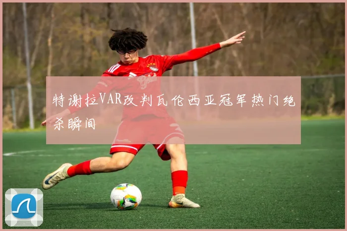 特谢拉VAR改判瓦伦西亚冠军热门绝杀瞬间 · 用户常问