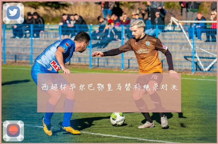 西超杯毕尔巴鄂皇马替补绝杀对决