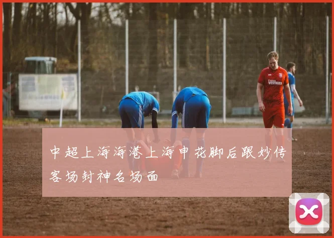 【易倍体育】中超上海海港上海申花脚后跟妙传客场封神名场面