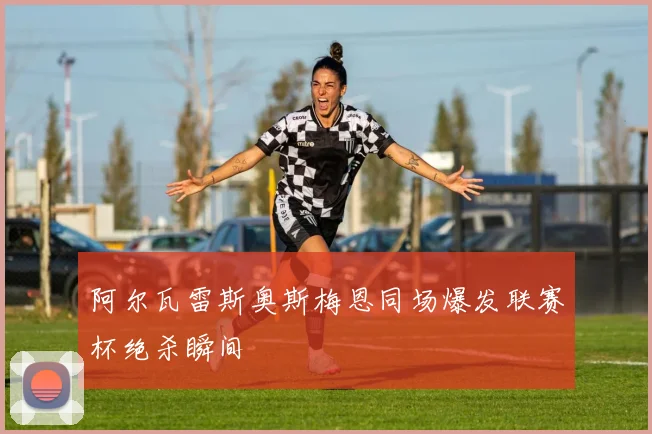 【易倍体育】阿尔瓦雷斯奥斯梅恩同场爆发联赛杯绝杀瞬间