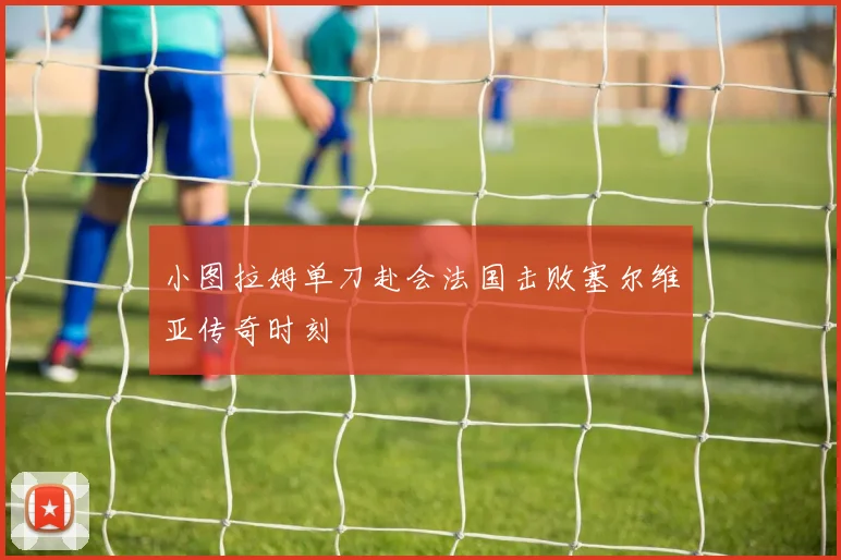 小图拉姆单刀赴会法国击败塞尔维亚传奇时刻 — 详细说明
