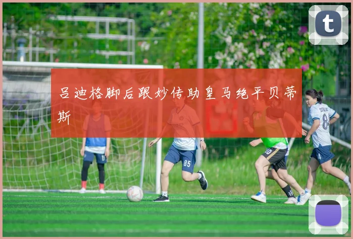 吕迪格脚后跟妙传助皇马绝平贝蒂斯