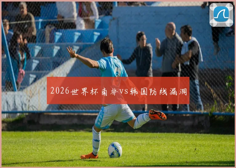 2026世界杯南非vs韩国防线漏洞