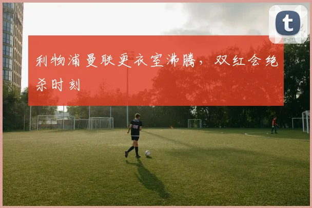 利物浦曼联更衣室沸腾，双红会绝杀时刻