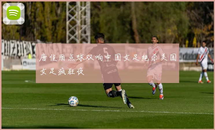 【易倍体育】唐佳丽点球双响中国女足绝杀美国女足疯狂夜