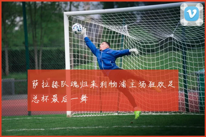 萨拉赫队魂归来利物浦主场狂欢足总杯最后一舞 — 详细说明