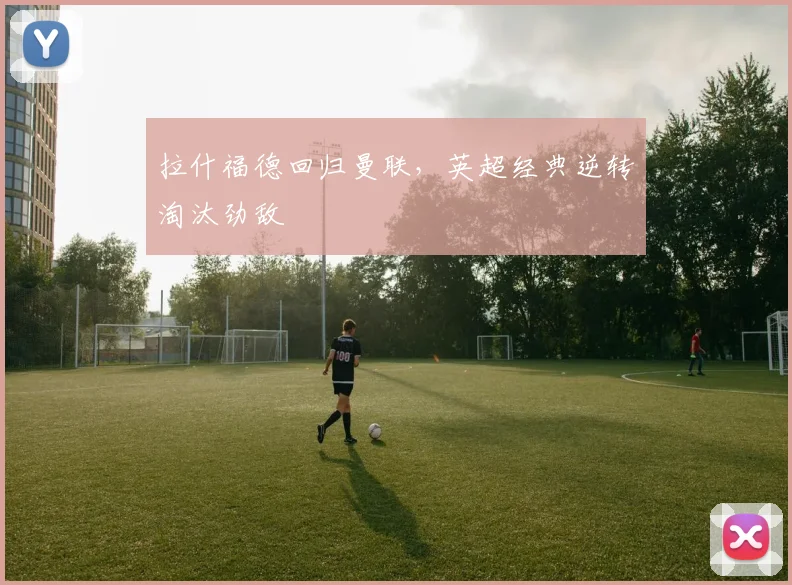 拉什福德回归曼联,英超经典逆转淘汰劲敌