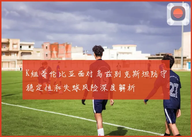 K组哥伦比亚面对乌兹别克斯坦防守稳定性和失球风险深度解析