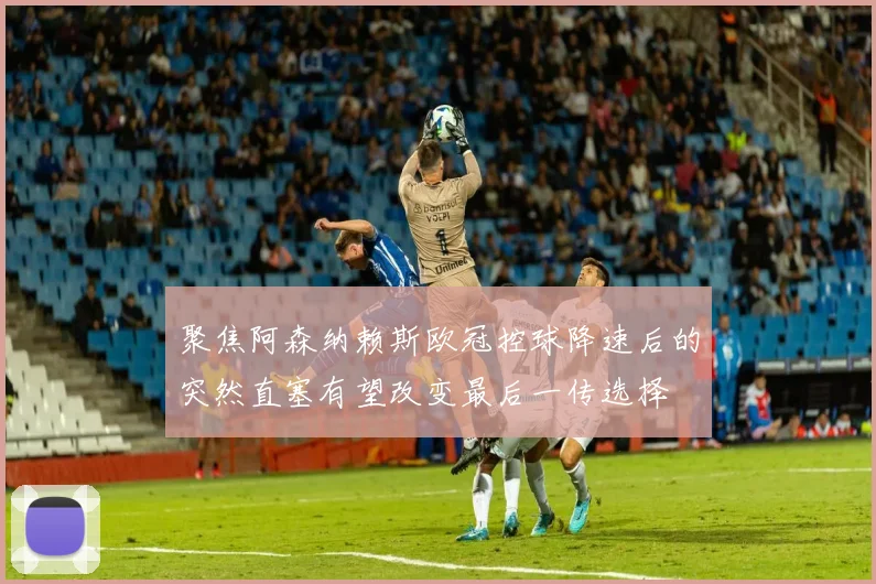 聚焦阿森纳赖斯欧冠控球降速后的突然直塞有望改变最后一传选择