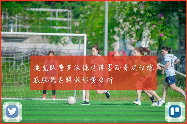 捷克队普罗沃德对阵墨西哥定位球威胁能否释放形势分析