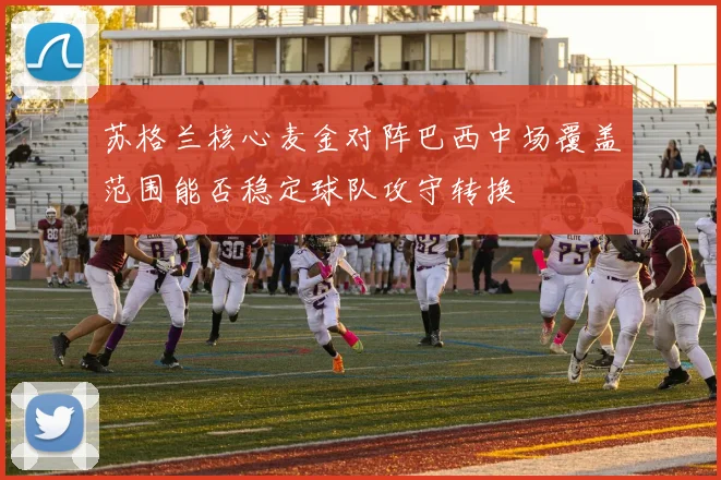 苏格兰核心麦金对阵巴西中场覆盖范围能否稳定球队攻守转换