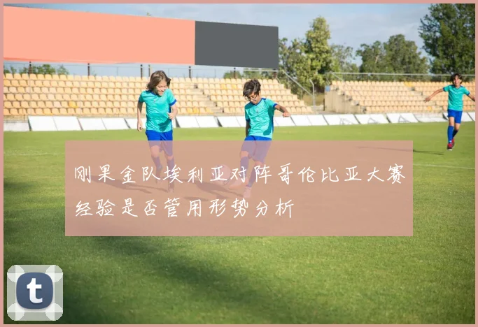 刚果金队埃利亚对阵哥伦比亚大赛经验是否管用形势分析