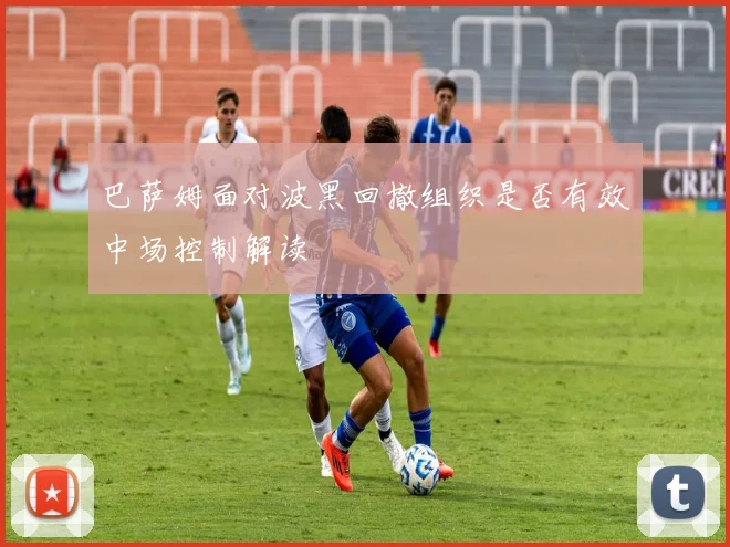 巴萨姆面对波黑回撤组织是否有效中场控制解读