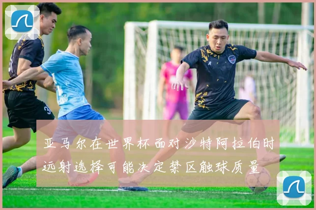 亚马尔在世界杯面对沙特阿拉伯时远射选择可能决定禁区触球质量