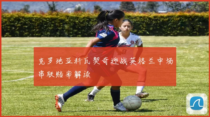 克罗地亚科瓦契奇迎战英格兰中场串联赔率解读