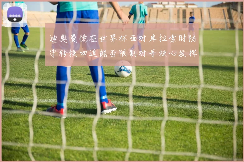迪奥曼德在世界杯面对库拉索时防守转换回追能否限制对手核心发挥
