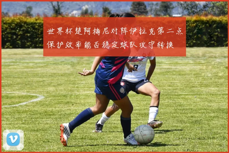 世界杯楚阿梅尼对阵伊拉克第二点保护效率能否稳定球队攻守转换