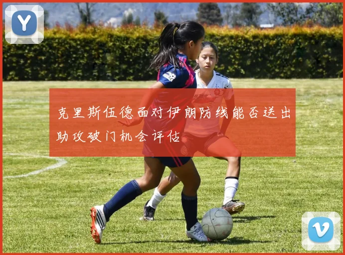 克里斯伍德面对伊朗防线能否送出助攻破门机会评估