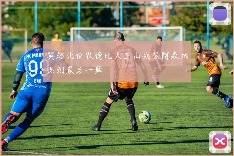 英超北伦敦德比天王山战役阿森纳热刺最后一舞