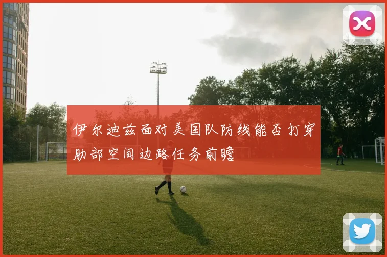 伊尔迪兹面对美国队防线能否打穿肋部空间边路任务前瞻