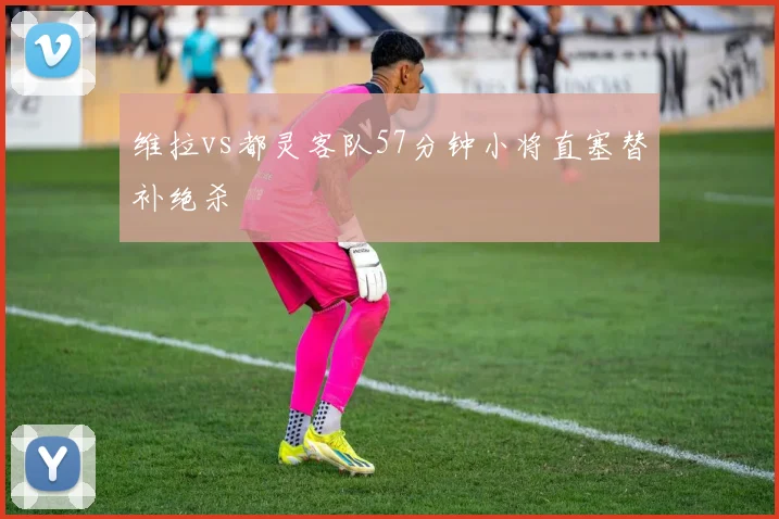 维拉vs都灵客队57分钟小将直塞替补绝杀