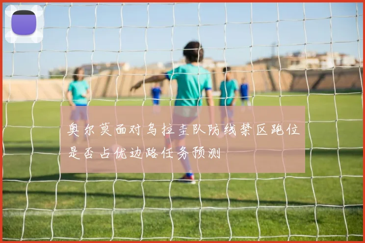 奥尔莫面对乌拉圭队防线禁区跑位是否占优边路任务预测