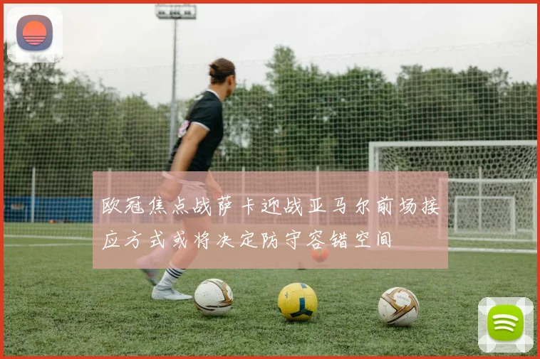 欧冠焦点战萨卡迎战亚马尔前场接应方式或将决定防守容错空间