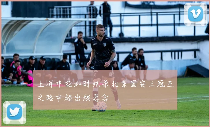 上海申花加时绝杀北京国安三冠王之路中超出线悬念