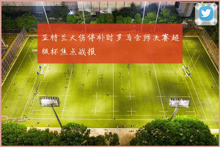 亚特兰大伤停补时罗马会师决赛超级杯焦点战报
