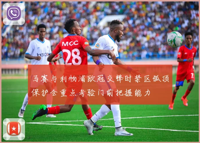 马赛与利物浦欧冠交锋时禁区弧顶保护会重点考验门前把握能力