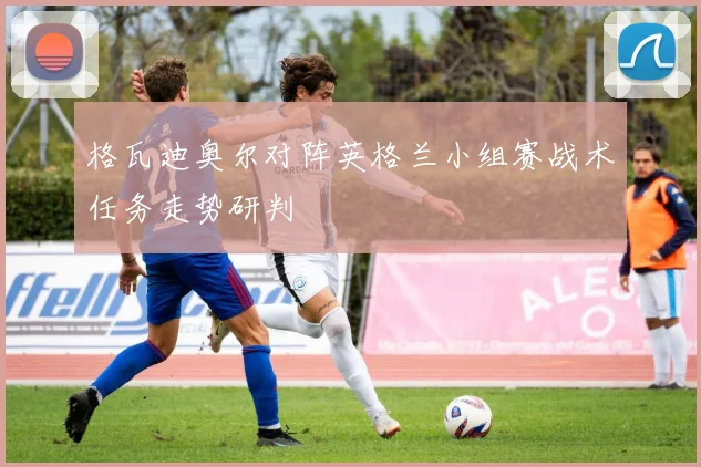 格瓦迪奥尔对阵英格兰小组赛战术任务走势研判